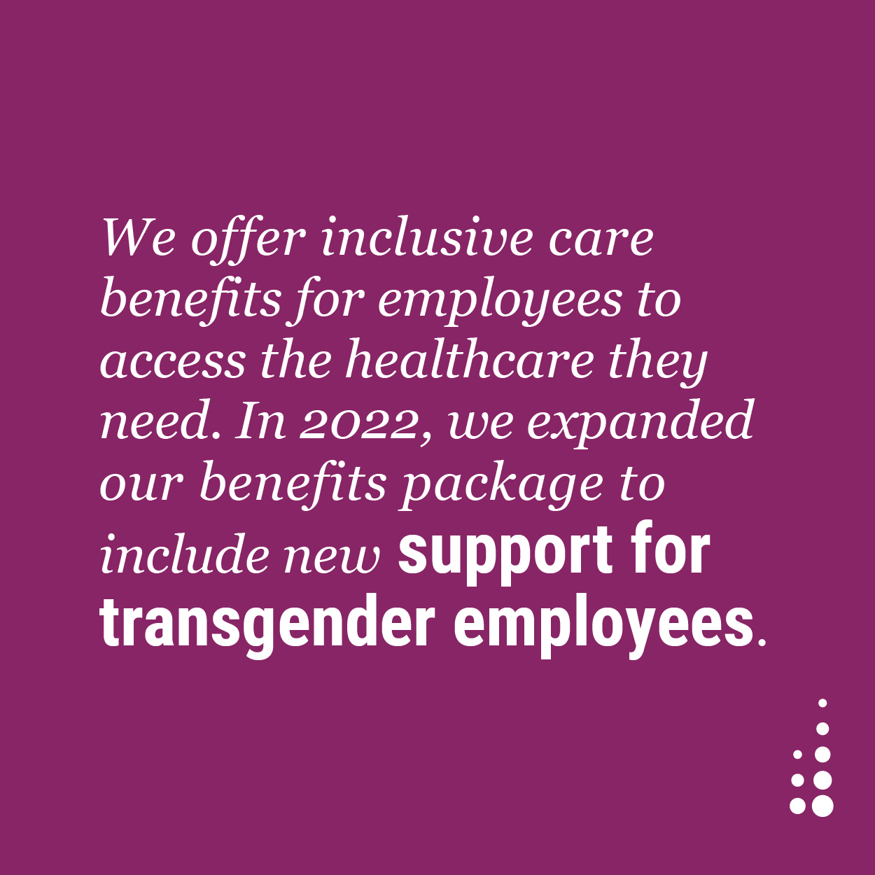 We offer inclusive care benefits for employees to access the healthcare they need. In 2022, we expanded our benefits package to include new support for transgender employees.