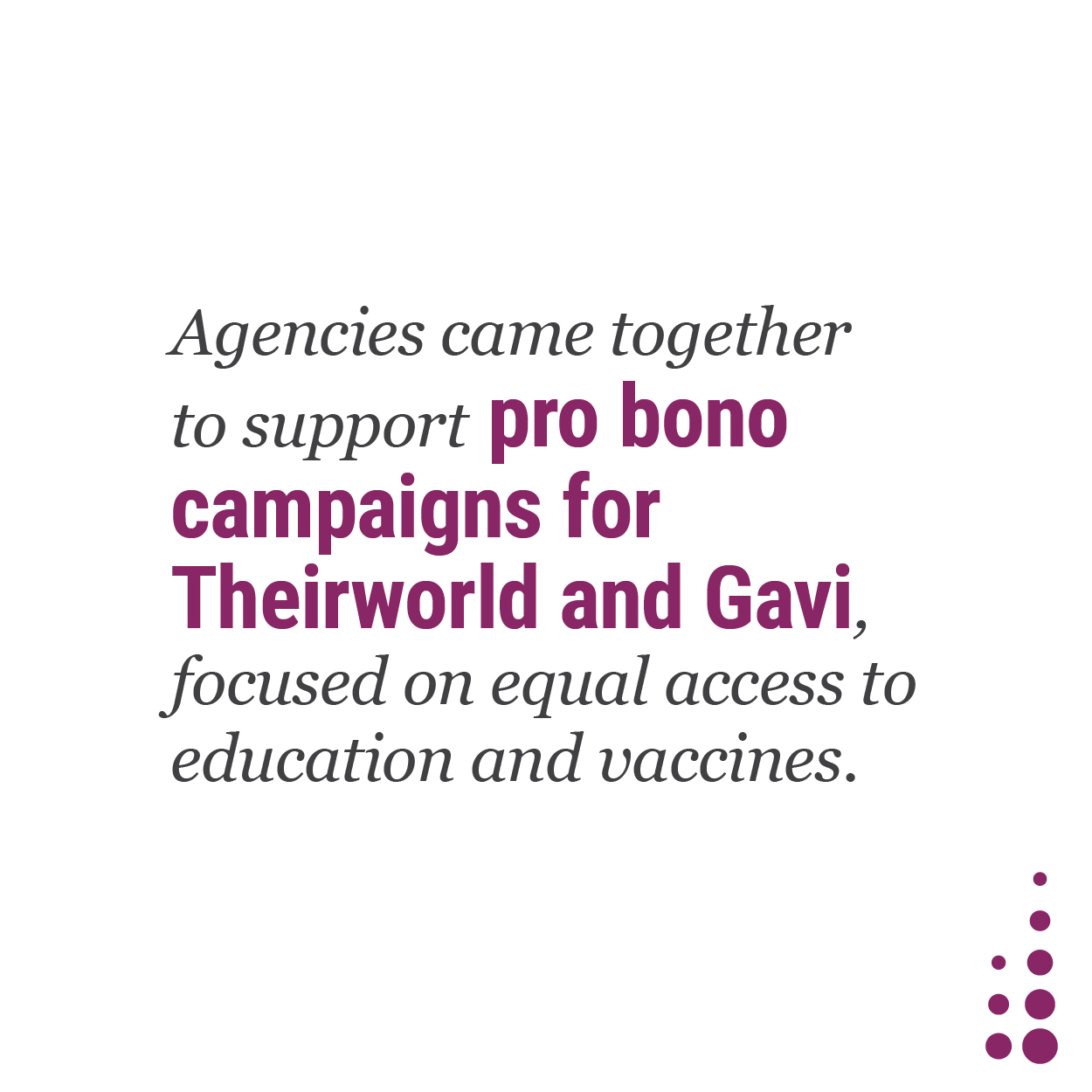 Agencies came together to support pro bono campaigns for Theirworld and Gavi, focused on equal access to education and vaccines.
