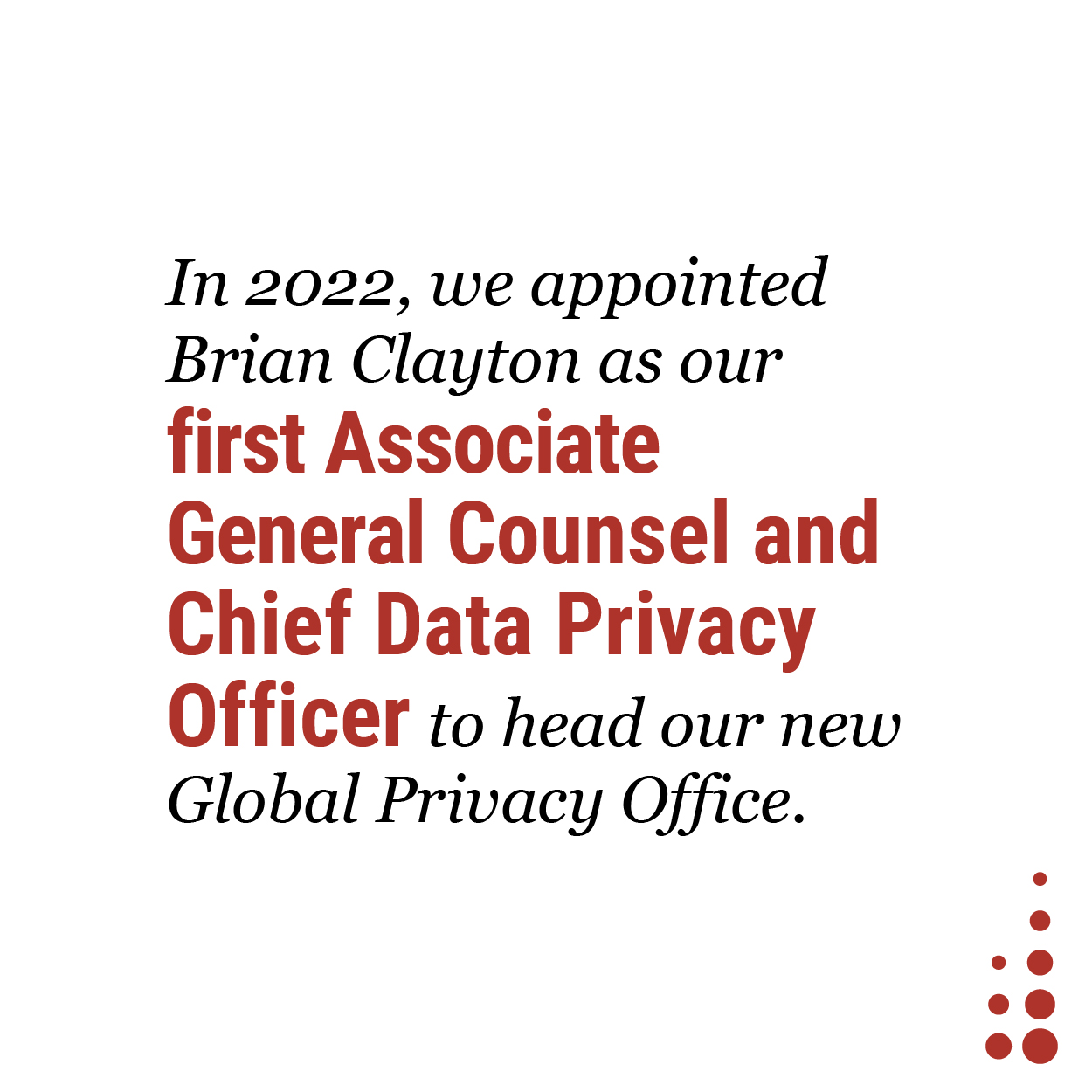 In 2022, we appointed Brian Clayton as our first Associate General Counsel and Chief Data Privacy Officer to head our new Global Privacy Office.