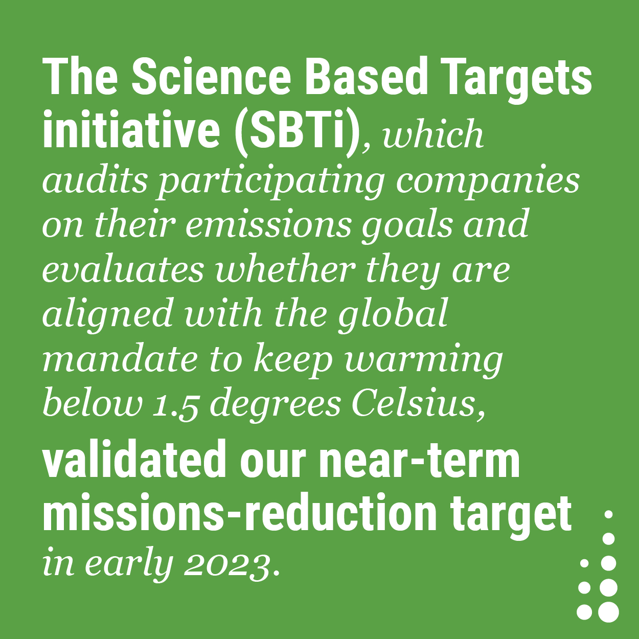 The Science Based Targets initiative (SBTi), which audits participating companies on their emissions goals and evaluates whether they are aligned with the global mandate to keep warming below 1.5 degrees Celsius, validated our near-term emissions-reduction target in early 2023.